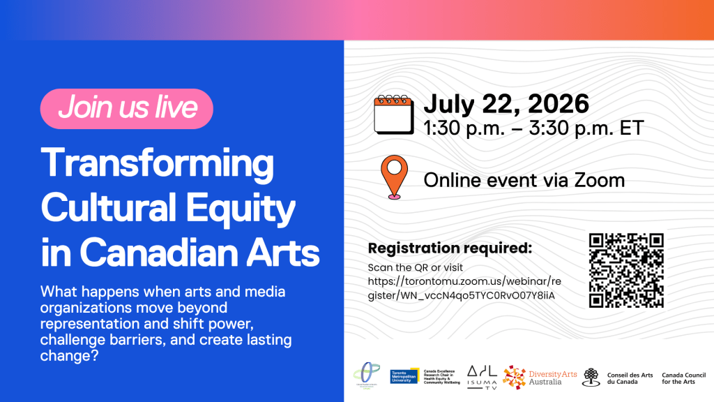 On the left, text: Join us live.  Transforming Cultural Equity in Canadian Arts
What happens when arts and media organizations move beyond representation and shift power, challenge barriers, and create lasting change? On the right: July 22, 2026, 1:30pm – 3:30pm.  Online event via Zoom. Registration required: scan the QR or visit: https://torontomu.zoom.us/webinar/register/WN_vccN4qo5TYC0RvO07Y8iiA. An image of a QR code. Beneath these: logos of participating organizations. 
